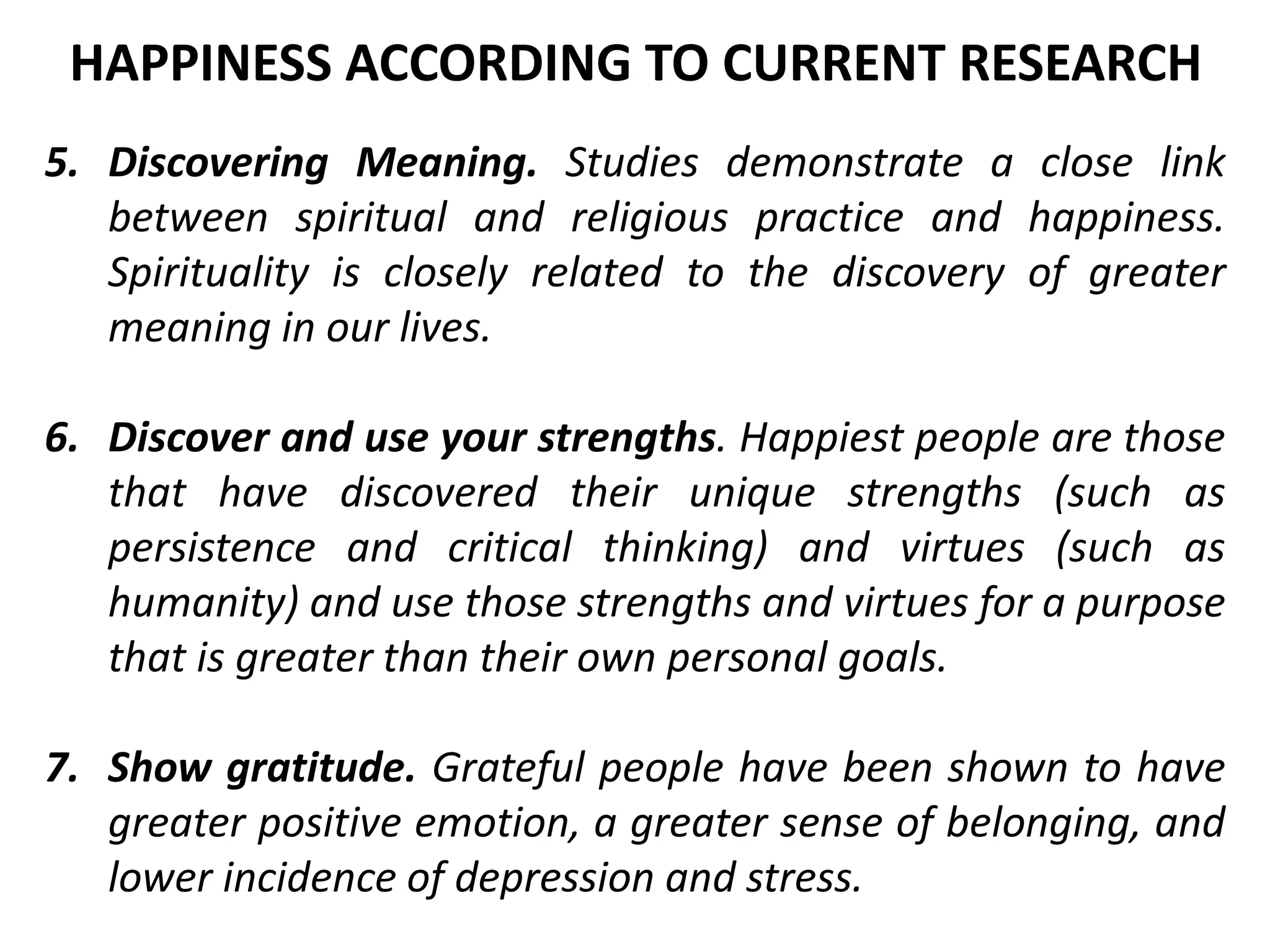 5. Discovering Meaning. Studies demonstrate a close link
between spiritual and religious practice and happiness.
Spirituality is closely related to the discovery of greater
meaning in our lives.
6. Discover and use your strengths. Happiest people are those
that have discovered their unique strengths (such as
persistence and critical thinking) and virtues (such as
humanity) and use those strengths and virtues for a purpose
that is greater than their own personal goals.
7. Show gratitude. Grateful people have been shown to have
greater positive emotion, a greater sense of belonging, and
lower incidence of depression and stress.
HAPPINESS ACCORDING TO CURRENT RESEARCH
 