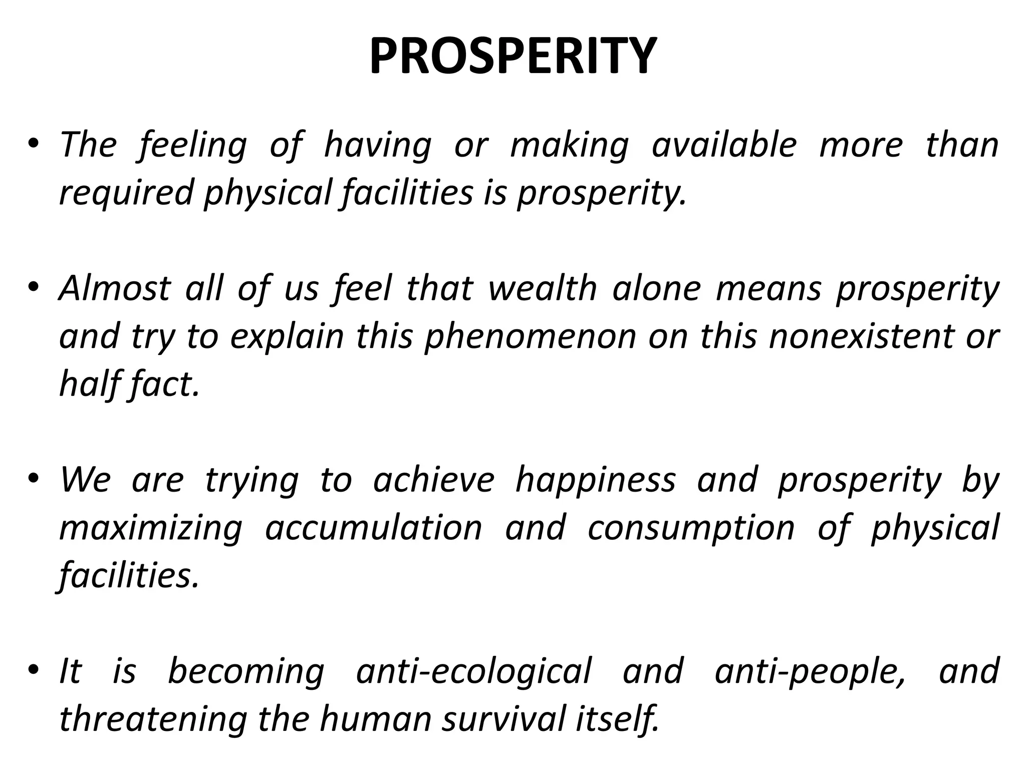 • The feeling of having or making available more than
required physical facilities is prosperity.
• Almost all of us feel that wealth alone means prosperity
and try to explain this phenomenon on this nonexistent or
half fact.
• We are trying to achieve happiness and prosperity by
maximizing accumulation and consumption of physical
facilities.
• It is becoming anti-ecological and anti-people, and
threatening the human survival itself.
PROSPERITY
 