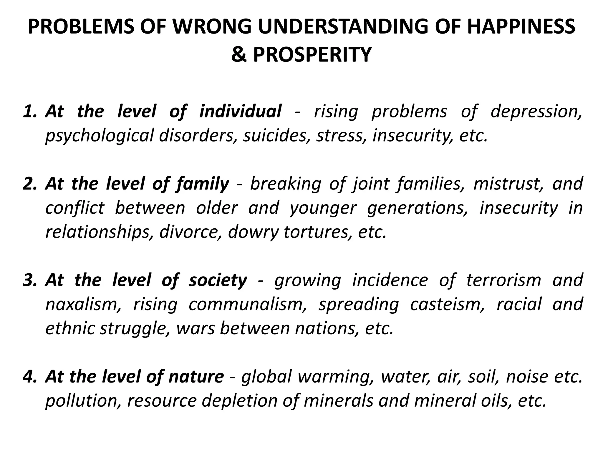 1. At the level of individual - rising problems of depression,
psychological disorders, suicides, stress, insecurity, etc.
2. At the level of family - breaking of joint families, mistrust, and
conflict between older and younger generations, insecurity in
relationships, divorce, dowry tortures, etc.
3. At the level of society - growing incidence of terrorism and
naxalism, rising communalism, spreading casteism, racial and
ethnic struggle, wars between nations, etc.
4. At the level of nature - global warming, water, air, soil, noise etc.
pollution, resource depletion of minerals and mineral oils, etc.
PROBLEMS OF WRONG UNDERSTANDING OF HAPPINESS
& PROSPERITY
 