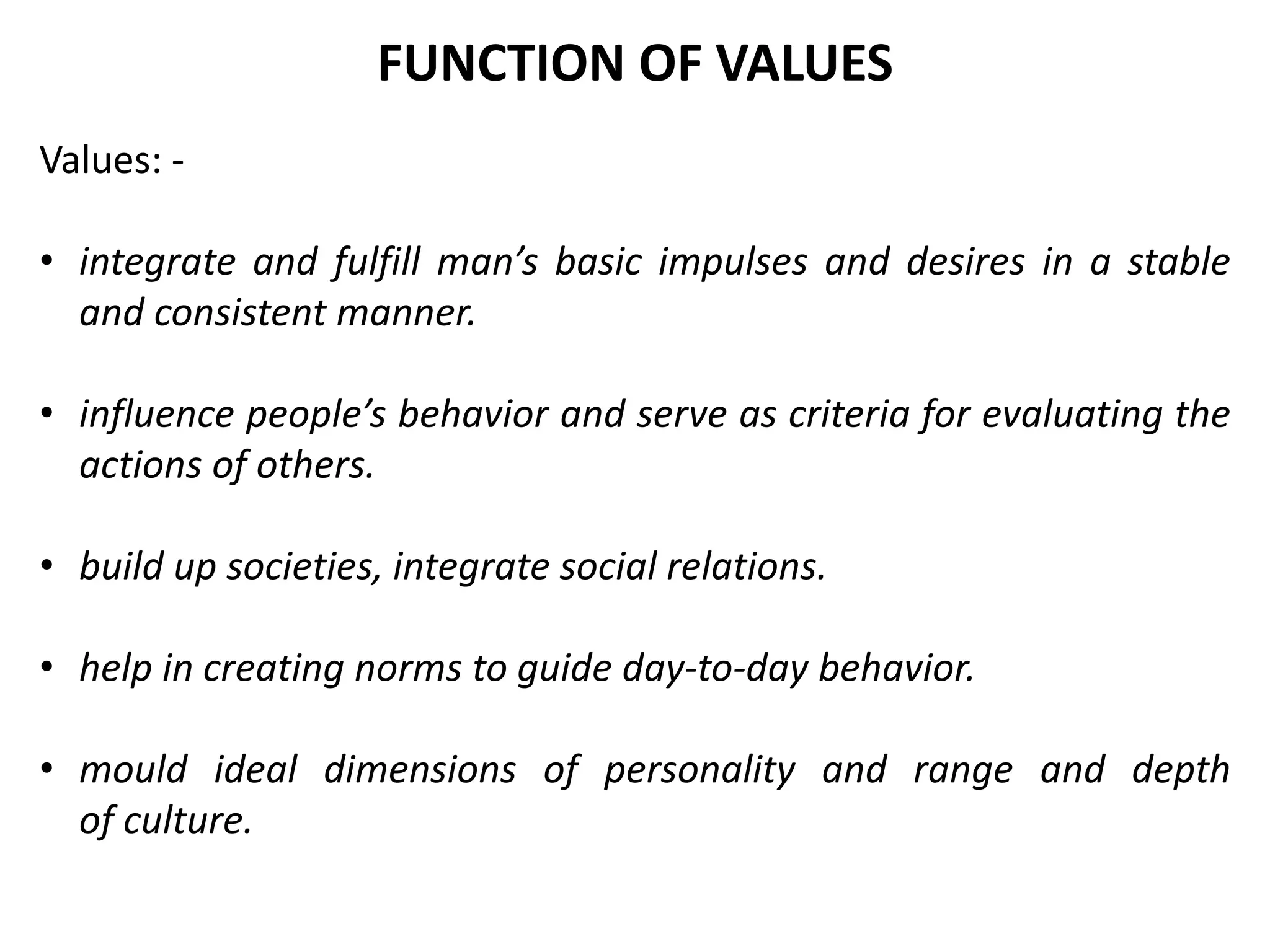 Values: -
• integrate and fulfill man’s basic impulses and desires in a stable
and consistent manner.
• influence people’s behavior and serve as criteria for evaluating the
actions of others.
• build up societies, integrate social relations.
• help in creating norms to guide day-to-day behavior.
• mould ideal dimensions of personality and range and depth
of culture.
FUNCTION OF VALUES
 