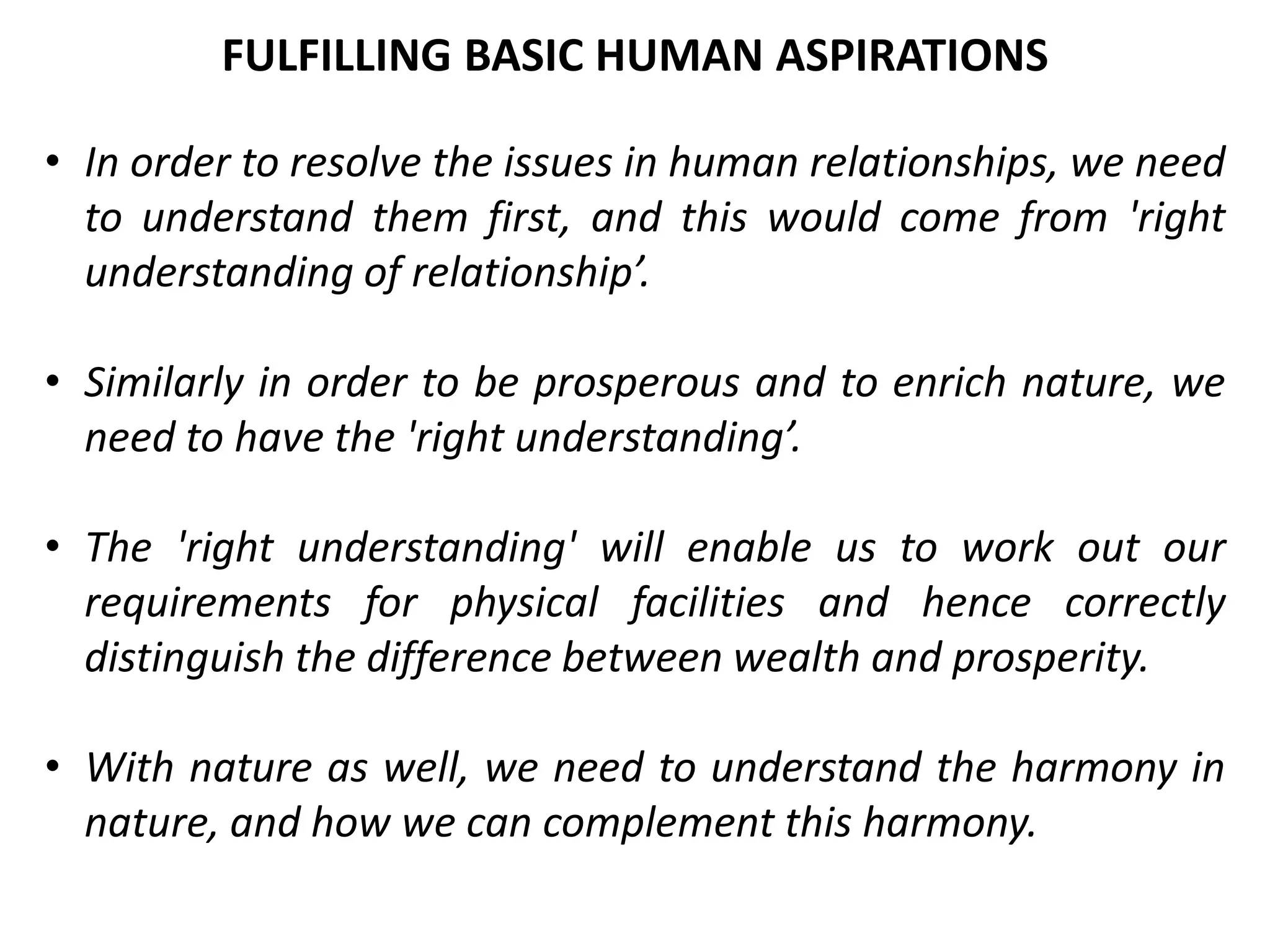 • In order to resolve the issues in human relationships, we need
to understand them first, and this would come from 'right
understanding of relationship’.
• Similarly in order to be prosperous and to enrich nature, we
need to have the 'right understanding’.
• The 'right understanding' will enable us to work out our
requirements for physical facilities and hence correctly
distinguish the difference between wealth and prosperity.
• With nature as well, we need to understand the harmony in
nature, and how we can complement this harmony.
FULFILLING BASIC HUMAN ASPIRATIONS
 