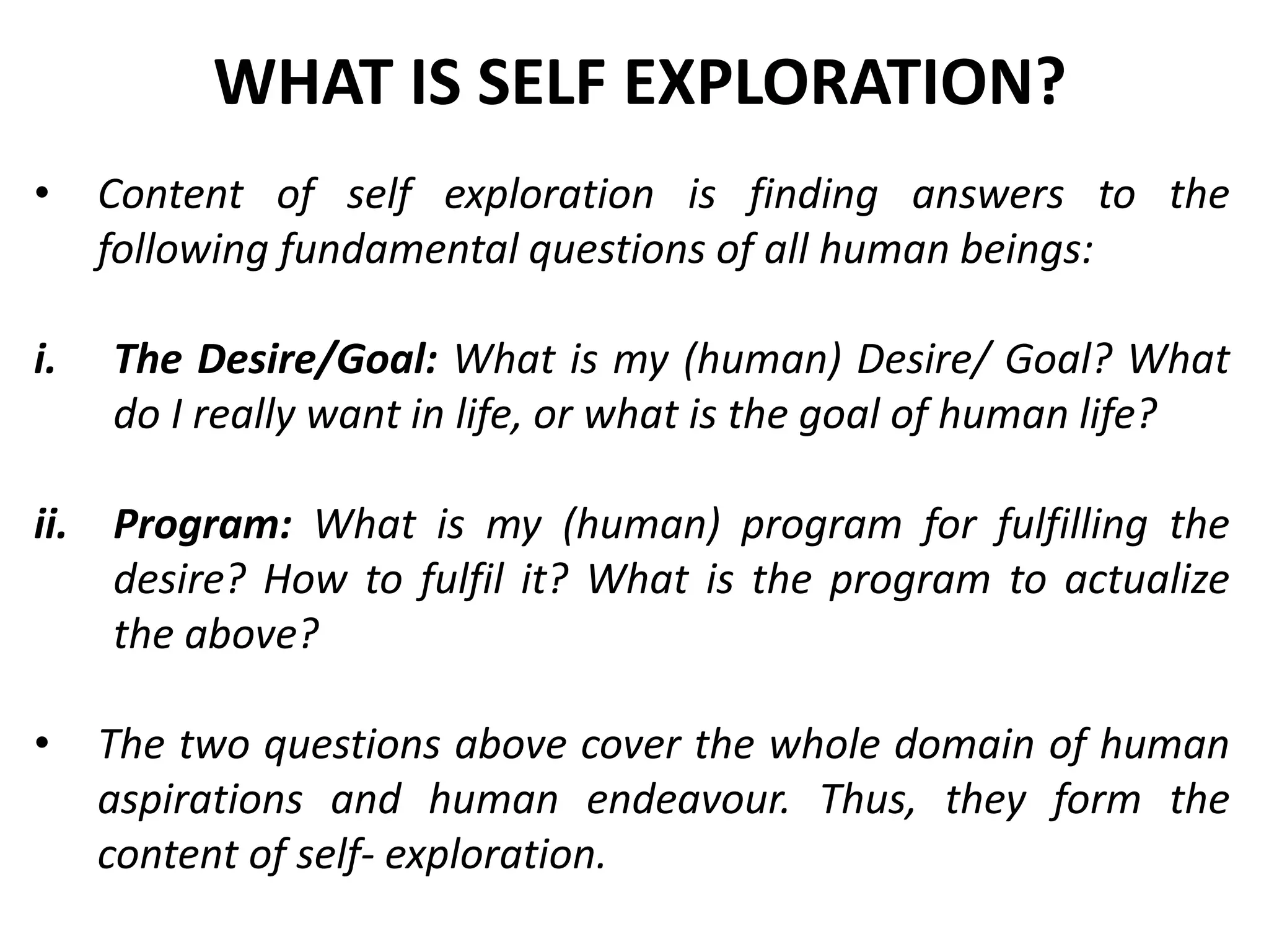 • Content of self exploration is finding answers to the
following fundamental questions of all human beings:
i. The Desire/Goal: What is my (human) Desire/ Goal? What
do I really want in life, or what is the goal of human life?
ii. Program: What is my (human) program for fulfilling the
desire? How to fulfil it? What is the program to actualize
the above?
• The two questions above cover the whole domain of human
aspirations and human endeavour. Thus, they form the
content of self- exploration.
WHAT IS SELF EXPLORATION?
 