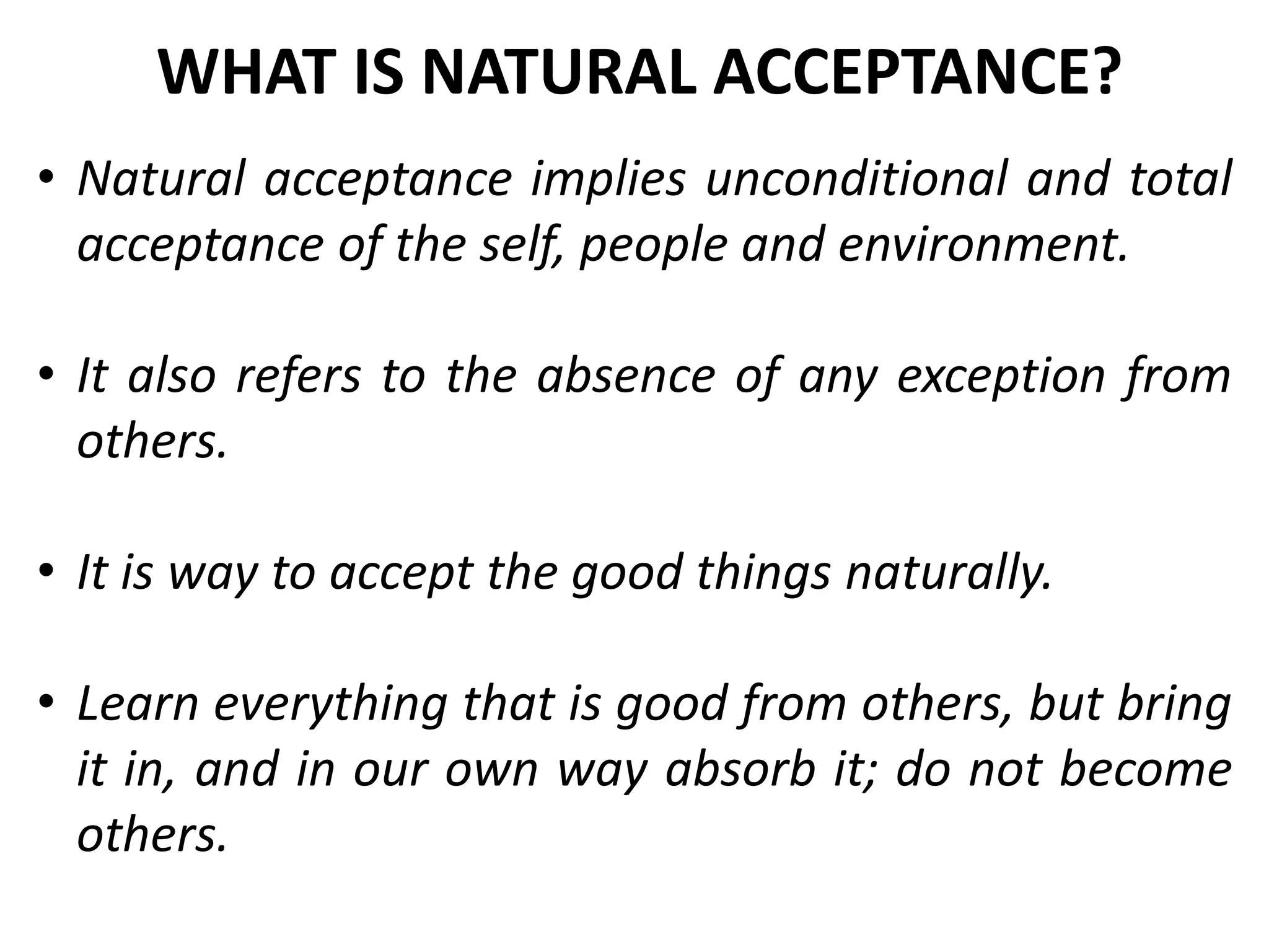 • Natural acceptance implies unconditional and total
acceptance of the self, people and environment.
• It also refers to the absence of any exception from
others.
• It is way to accept the good things naturally.
• Learn everything that is good from others, but bring
it in, and in our own way absorb it; do not become
others.
WHAT IS NATURAL ACCEPTANCE?
 