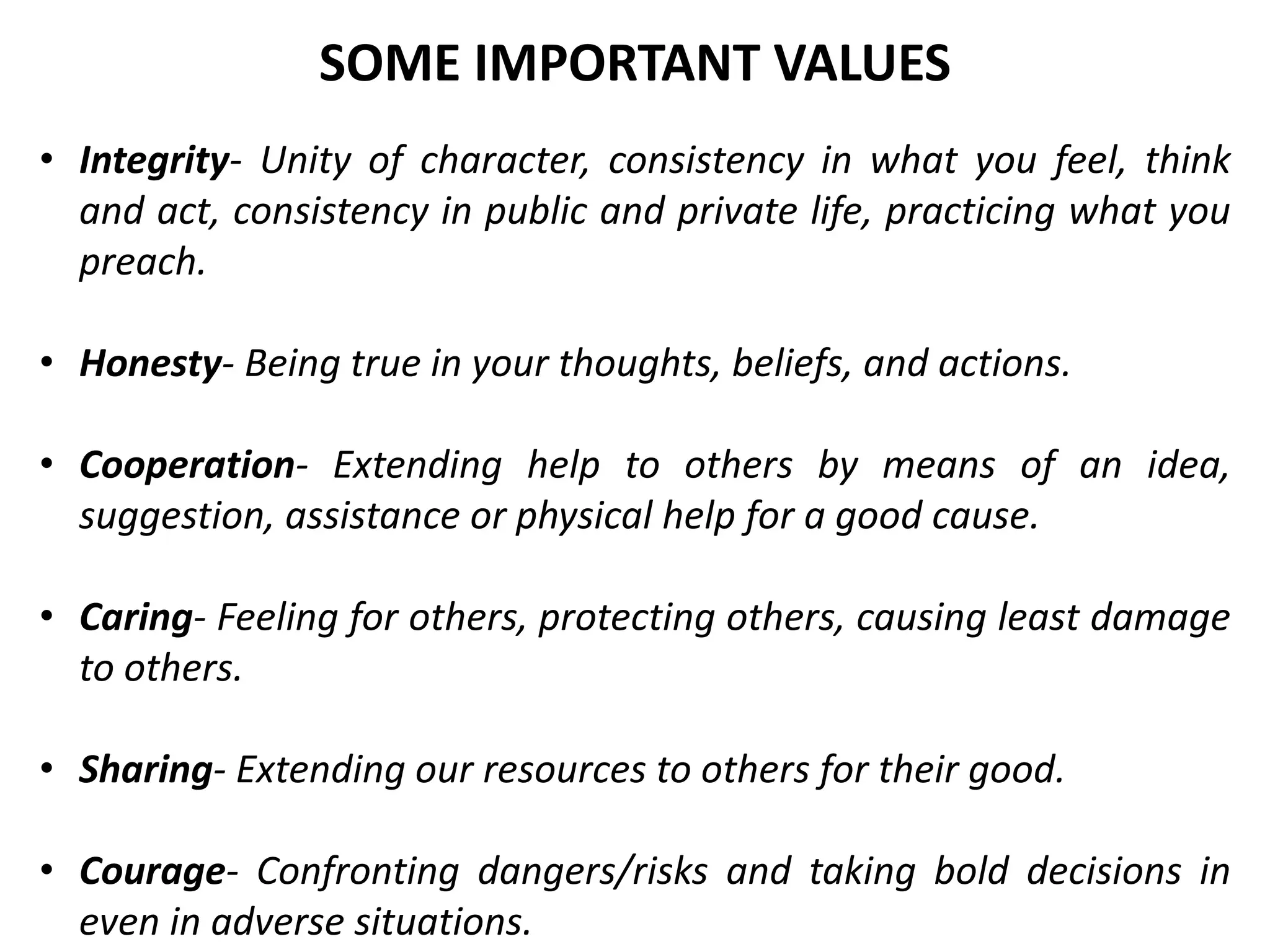 • Integrity- Unity of character, consistency in what you feel, think
and act, consistency in public and private life, practicing what you
preach.
• Honesty- Being true in your thoughts, beliefs, and actions.
• Cooperation- Extending help to others by means of an idea,
suggestion, assistance or physical help for a good cause.
• Caring- Feeling for others, protecting others, causing least damage
to others.
• Sharing- Extending our resources to others for their good.
• Courage- Confronting dangers/risks and taking bold decisions in
even in adverse situations.
SOME IMPORTANT VALUES
 