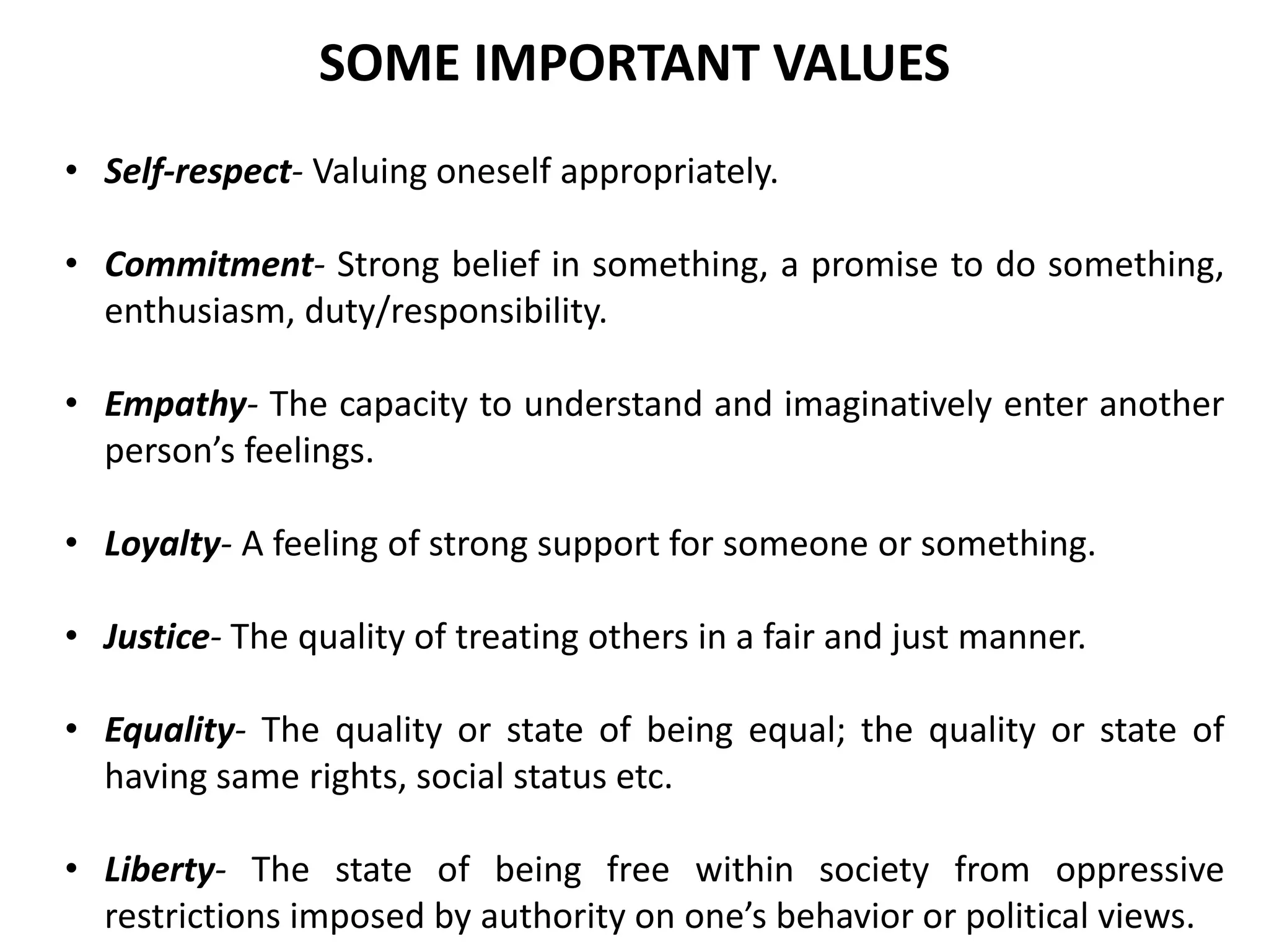• Self-respect- Valuing oneself appropriately.
• Commitment- Strong belief in something, a promise to do something,
enthusiasm, duty/responsibility.
• Empathy- The capacity to understand and imaginatively enter another
person’s feelings.
• Loyalty- A feeling of strong support for someone or something.
• Justice- The quality of treating others in a fair and just manner.
• Equality- The quality or state of being equal; the quality or state of
having same rights, social status etc.
• Liberty- The state of being free within society from oppressive
restrictions imposed by authority on one’s behavior or political views.
SOME IMPORTANT VALUES
 