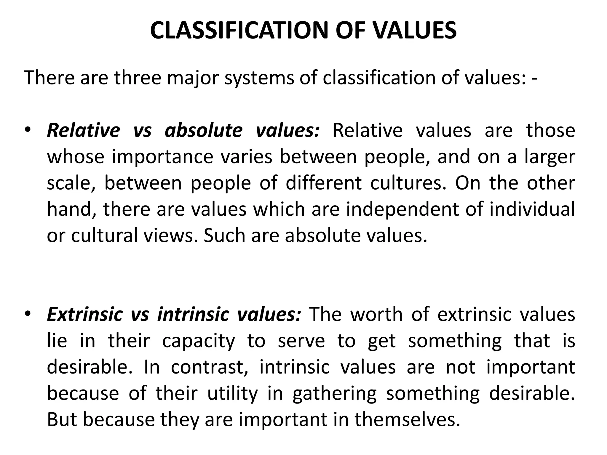 There are three major systems of classification of values: -
• Relative vs absolute values: Relative values are those
whose importance varies between people, and on a larger
scale, between people of different cultures. On the other
hand, there are values which are independent of individual
or cultural views. Such are absolute values.
• Extrinsic vs intrinsic values: The worth of extrinsic values
lie in their capacity to serve to get something that is
desirable. In contrast, intrinsic values are not important
because of their utility in gathering something desirable.
But because they are important in themselves.
CLASSIFICATION OF VALUES
 