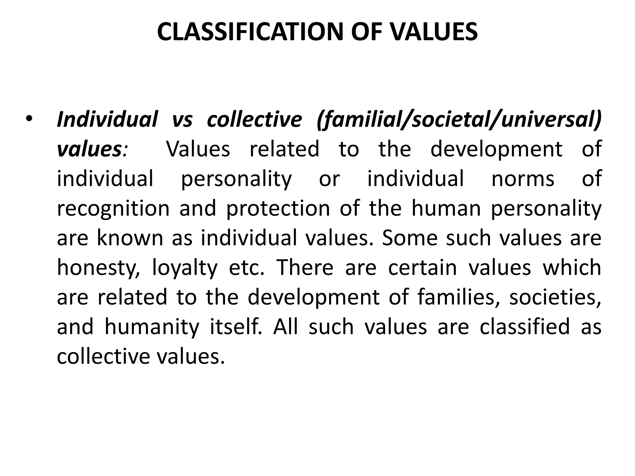 • Individual vs collective (familial/societal/universal)
values: Values related to the development of
individual personality or individual norms of
recognition and protection of the human personality
are known as individual values. Some such values are
honesty, loyalty etc. There are certain values which
are related to the development of families, societies,
and humanity itself. All such values are classified as
collective values.
CLASSIFICATION OF VALUES
 
