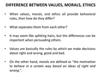 • When values, morals, and ethics all provide behavioral
rules, then how do they differ?
• What separates them from each other?
• It may seem like splitting hairs, but the differences can be
important when persuading others.
• Values are basically the rules by which we make decisions
about right and wrong, good and bad.
• On the other hand, morals are defined as “the motivation
to behave in a certain way based on ideas of right and
wrong.”.
DIFFERENCE BETWEEN VALUES, MORALS, ETHICS
 