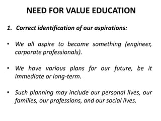1. Correct identification of our aspirations:
• We all aspire to become something (engineer,
corporate professionals).
• We have various plans for our future, be it
immediate or long-term.
• Such planning may include our personal lives, our
families, our professions, and our social lives.
NEED FOR VALUE EDUCATION
 