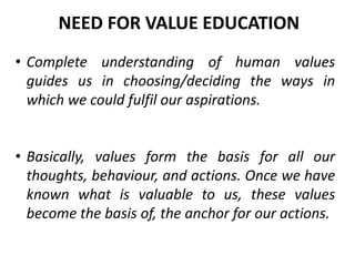 • Complete understanding of human values
guides us in choosing/deciding the ways in
which we could fulfil our aspirations.
• Basically, values form the basis for all our
thoughts, behaviour, and actions. Once we have
known what is valuable to us, these values
become the basis of, the anchor for our actions.
NEED FOR VALUE EDUCATION
 