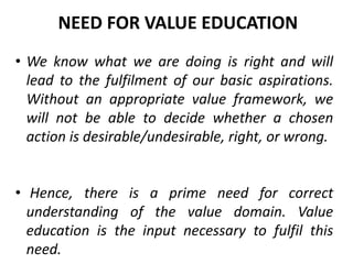• We know what we are doing is right and will
lead to the fulfilment of our basic aspirations.
Without an appropriate value framework, we
will not be able to decide whether a chosen
action is desirable/undesirable, right, or wrong.
• Hence, there is a prime need for correct
understanding of the value domain. Value
education is the input necessary to fulfil this
need.
NEED FOR VALUE EDUCATION
 