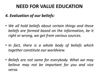 4. Evaluation of our beliefs:
• We all hold beliefs about certain things and these
beliefs are formed based on the information, be it
right or wrong, we get from various sources.
• In fact, there is a whole body of beliefs which
together constitute our worldview.
• Beliefs are not same for everybody. What we may
believe may not be important for you and vice
versa.
NEED FOR VALUE EDUCATION
 