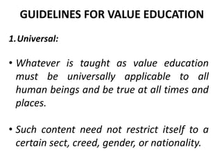 1.Universal:
• Whatever is taught as value education
must be universally applicable to all
human beings and be true at all times and
places.
• Such content need not restrict itself to a
certain sect, creed, gender, or nationality.
GUIDELINES FOR VALUE EDUCATION
 
