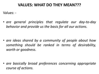 Values: -
• are general principles that regulate our day-to-day
behavior and provide us the basis for all our actions.
• are ideas shared by a community of people about how
something should be ranked in terms of desirability,
worth or goodness.
• are basically broad preferences concerning appropriate
course of actions.
VALUES: WHAT DO THEY MEAN???
 