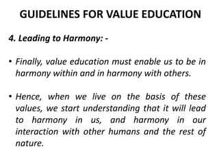 4. Leading to Harmony: -
• Finally, value education must enable us to be in
harmony within and in harmony with others.
• Hence, when we live on the basis of these
values, we start understanding that it will lead
to harmony in us, and harmony in our
interaction with other humans and the rest of
nature.
GUIDELINES FOR VALUE EDUCATION
 