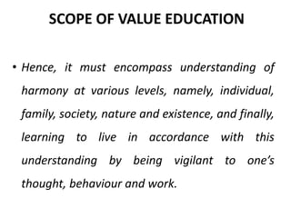 • Hence, it must encompass understanding of
harmony at various levels, namely, individual,
family, society, nature and existence, and finally,
learning to live in accordance with this
understanding by being vigilant to one’s
thought, behaviour and work.
SCOPE OF VALUE EDUCATION
 