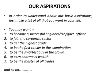 • In order to understand about our basic aspirations,
just make a list of all that you want in your life.
• You may want :-
1. to become a successful engineer/IAS/govt. officer
2. to join the corporate sector
3. to get the highest grade
4. to be the first ranker in the examination
5. to be the smartest guy in the crowd
6. to earn enormous wealth
7. to be the master of all trades
and so on……………
OUR ASPIRATIONS
 