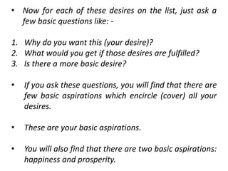 • Now for each of these desires on the list, just ask a
few basic questions like: -
1. Why do you want this (your desire)?
2. What would you get if those desires are fulfilled?
3. Is there a more basic desire?
• If you ask these questions, you will find that there are
few basic aspirations which encircle (cover) all your
desires.
• These are your basic aspirations.
• You will also find that there are two basic aspirations:
happiness and prosperity.
 
