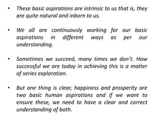• These basic aspirations are intrinsic to us that is, they
are quite natural and inborn to us.
• We all are continuously working for our basic
aspirations in different ways as per our
understanding.
• Sometimes we succeed, many times we don’t. How
successful we are today in achieving this is a matter
of series exploration.
• But one thing is clear, happiness and prosperity are
two basic human aspirations and if we want to
ensure these, we need to have a clear and correct
understanding of both.
 
