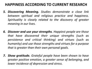 5. Discovering Meaning. Studies demonstrate a close link
between spiritual and religious practice and happiness.
Spirituality is closely related to the discovery of greater
meaning in our lives.
6. Discover and use your strengths. Happiest people are those
that have discovered their unique strengths (such as
persistence and critical thinking) and virtues (such as
humanity) and use those strengths and virtues for a purpose
that is greater than their own personal goals.
7. Show gratitude. Grateful people have been shown to have
greater positive emotion, a greater sense of belonging, and
lower incidence of depression and stress.
HAPPINESS ACCORDING TO CURRENT RESEARCH
 