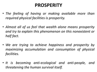 • The feeling of having or making available more than
required physical facilities is prosperity.
• Almost all of us feel that wealth alone means prosperity
and try to explain this phenomenon on this nonexistent or
half fact.
• We are trying to achieve happiness and prosperity by
maximizing accumulation and consumption of physical
facilities.
• It is becoming anti-ecological and anti-people, and
threatening the human survival itself.
PROSPERITY
 
