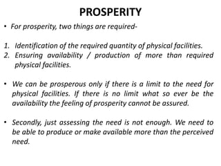 • For prosperity, two things are required-
1. Identification of the required quantity of physical facilities.
2. Ensuring availability / production of more than required
physical facilities.
• We can be prosperous only if there is a limit to the need for
physical facilities. If there is no limit what so ever be the
availability the feeling of prosperity cannot be assured.
• Secondly, just assessing the need is not enough. We need to
be able to produce or make available more than the perceived
need.
PROSPERITY
 