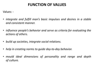 Values: -
• integrate and fulfill man’s basic impulses and desires in a stable
and consistent manner.
• influence people’s behavior and serve as criteria for evaluating the
actions of others.
• build up societies, integrate social relations.
• help in creating norms to guide day-to-day behavior.
• mould ideal dimensions of personality and range and depth
of culture.
FUNCTION OF VALUES
 