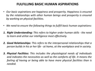 • Our basic aspirations are happiness and prosperity. Happiness is ensured
by the relationships with other human beings and prosperity is ensured
by working on physical facilities.
• We need to ensure the following things to fulfill basic human aspirations:
-
1. Right Understanding: This refers to higher order human skills - the need
to learn and utilize our intelligence most effectively.
2. Good Relationships: This refers to the interpersonal relationships that a
person builds in his or her life - at home, at the workplace and in society.
3. Physical Facilities: This includes the physiological needs of individuals
and indicates the necessities as well as the comforts of life. It means the
feeling of having or being able to have more physical facilities than is
needed.
FULFILLING BASIC HUMAN ASPIRATIONS
 