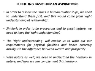 • In order to resolve the issues in human relationships, we need
to understand them first, and this would come from 'right
understanding of relationship’.
• Similarly in order to be prosperous and to enrich nature, we
need to have the 'right understanding’.
• The 'right understanding' will enable us to work out our
requirements for physical facilities and hence correctly
distinguish the difference between wealth and prosperity.
• With nature as well, we need to understand the harmony in
nature, and how we can complement this harmony.
FULFILLING BASIC HUMAN ASPIRATIONS
 