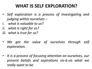 • Self exploration is a process of investigating and
judging within ourselves :-
i. what is valuable to us?
ii. what is right for us?
iii. what is true for us?
• We get the value of ourselves through self
exploration.
• It is a process of focusing attention on ourselves, our
present beliefs and aspirations vis-à-vis what we
really want to be.
WHAT IS SELF EXPLORATION?
 