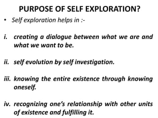 • Self exploration helps in :-
i. creating a dialogue between what we are and
what we want to be.
ii. self evolution by self investigation.
iii. knowing the entire existence through knowing
oneself.
iv. recognizing one’s relationship with other units
of existence and fulfilling it.
PURPOSE OF SELF EXPLORATION?
 
