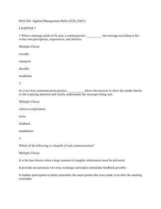 BAS 284: Applied Management Skills (4226_E0Z1)
CHAPTER 7
1.When a message needs to be sent, a communicator __________ the message according to his
or her own perceptions, experiences, and abilities.
Multiple Choice
encodes
interprets
decodes
modulates
2.
In a two-way communication process, __________ allows the receiver to show the sender that he
or she is paying attention and clearly understands the messages being sent.
Multiple Choice
selective expectation
noise
feedback
modulation
3.
Which of the following is a benefit of oral communication?
Multiple Choice
It is the best choice when a large amount of complex information must be delivered.
It provides an automatic two-way exchange and makes immediate feedback possible.
It enables participants to better remember the major points that were made even after the meeting
concludes.
 