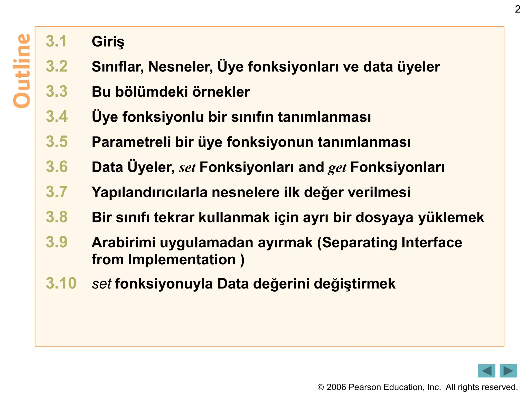  2006 Pearson Education, Inc. All rights reserved.
2
3.1 Giriş
3.2 Sınıflar, Nesneler, Üye fonksiyonları ve data üyeler
3.3 Bu bölümdeki örnekler
3.4 Üye fonksiyonlu bir sınıfın tanımlanması
3.5 Parametreli bir üye fonksiyonun tanımlanması
3.6 Data Üyeler, set Fonksiyonları and get Fonksiyonları
3.7 Yapılandırıcılarla nesnelere ilk değer verilmesi
3.8 Bir sınıfı tekrar kullanmak için ayrı bir dosyaya yüklemek
3.9 Arabirimi uygulamadan ayırmak (Separating Interface
from Implementation )
3.10 set fonksiyonuyla Data değerini değiştirmek
 