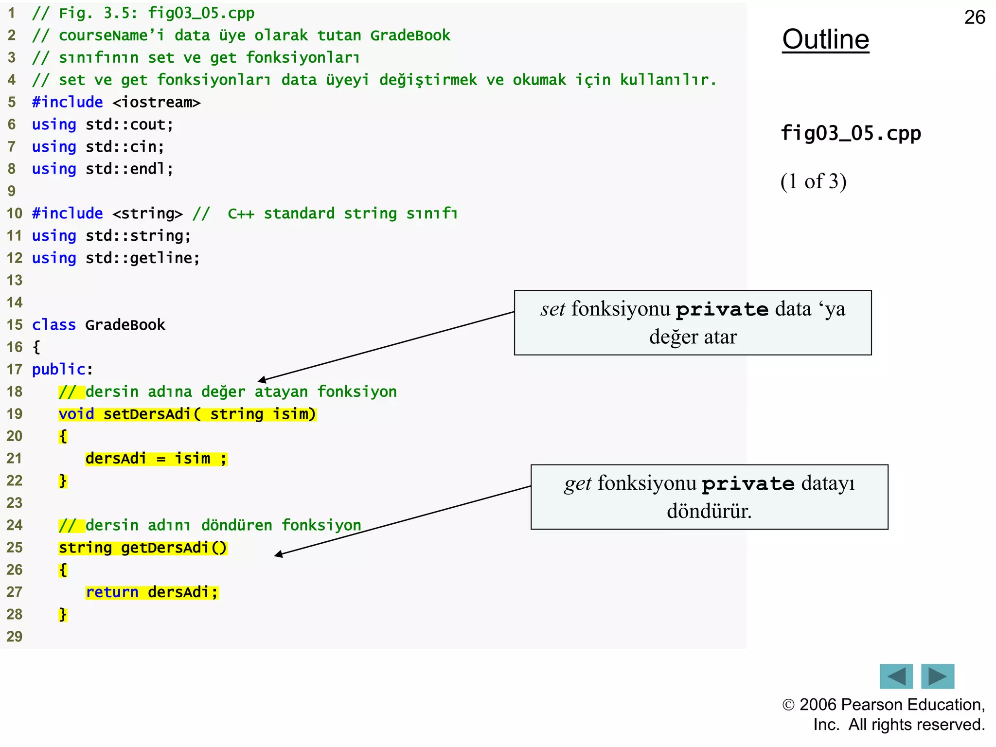  2006 Pearson Education,
Inc. All rights reserved.
26
Outline
fig03_05.cpp
(1 of 3)
1 // Fig. 3.5: fig03_05.cpp
2 // courseName’i data üye olarak tutan GradeBook
3 // sınıfının set ve get fonksiyonları
4 // set ve get fonksiyonları data üyeyi değiştirmek ve okumak için kullanılır.
5 #include <iostream>
6 using std::cout;
7 using std::cin;
8 using std::endl;
9
10 #include <string> // C++ standard string sınıfı
11 using std::string;
12 using std::getline;
13
14
15 class GradeBook
16 {
17 public:
18 // dersin adına değer atayan fonksiyon
19 void setDersAdi( string isim)
20 {
21 dersAdi = isim ;
22 }
23
24 // dersin adını döndüren fonksiyon
25 string getDersAdi()
26 {
27 return dersAdi;
28 }
29
set fonksiyonu private data ‘ya
değer atar
get fonksiyonu private datayı
döndürür.
 