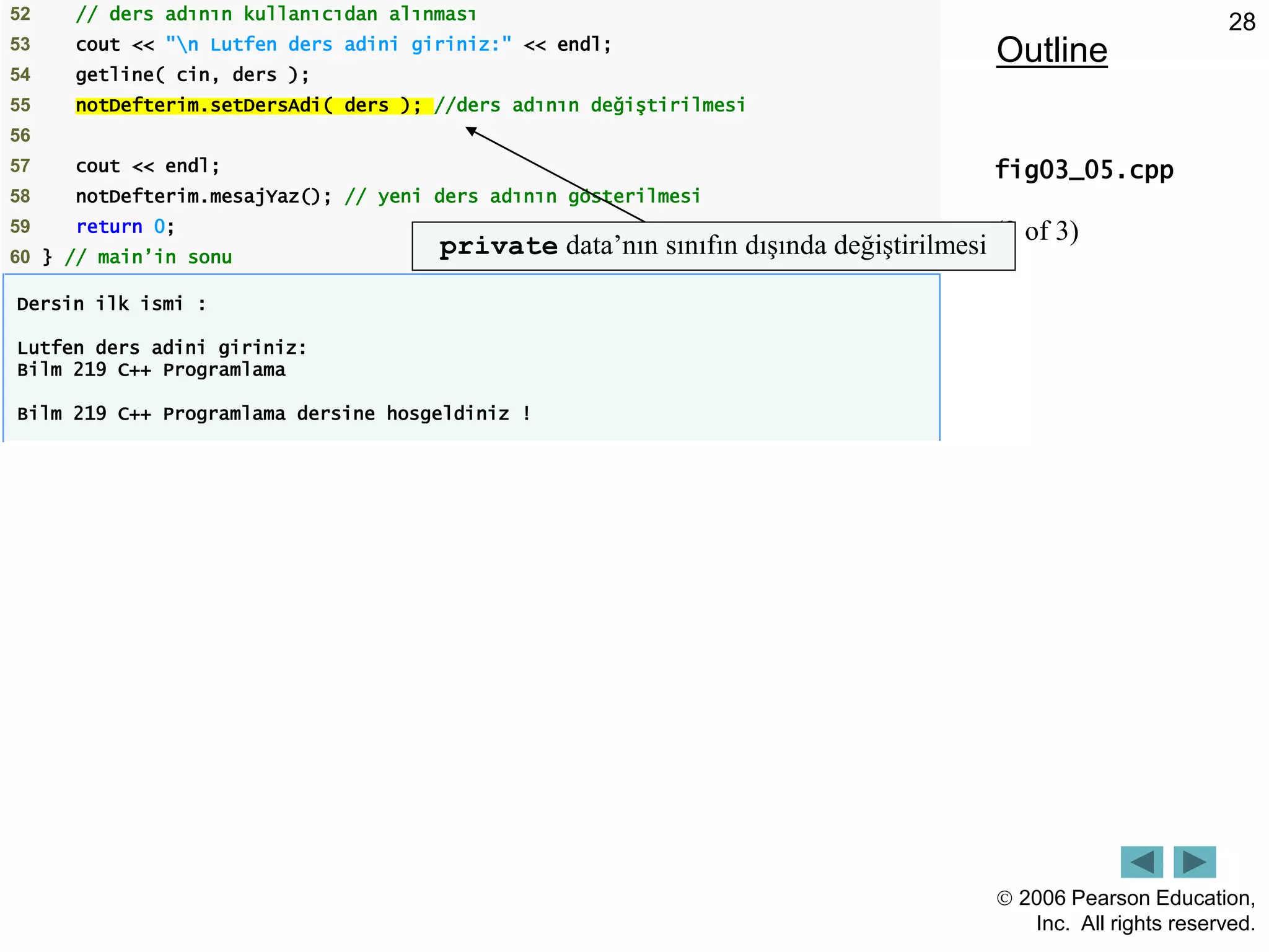  2006 Pearson Education,
Inc. All rights reserved.
28
Outline
fig03_05.cpp
(3 of 3)
52 // ders adının kullanıcıdan alınması
53 cout << "n Lutfen ders adini giriniz:" << endl;
54 getline( cin, ders );
55 notDefterim.setDersAdi( ders ); //ders adının değiştirilmesi
56
57 cout << endl;
58 notDefterim.mesajYaz(); // yeni ders adının gösterilmesi
59 return 0;
60 } // main’in sonu
Dersin ilk ismi :
Lutfen ders adini giriniz:
Bilm 219 C++ Programlama
Bilm 219 C++ Programlama dersine hosgeldiniz !
private data’nın sınıfın dışında değiştirilmesi
 
