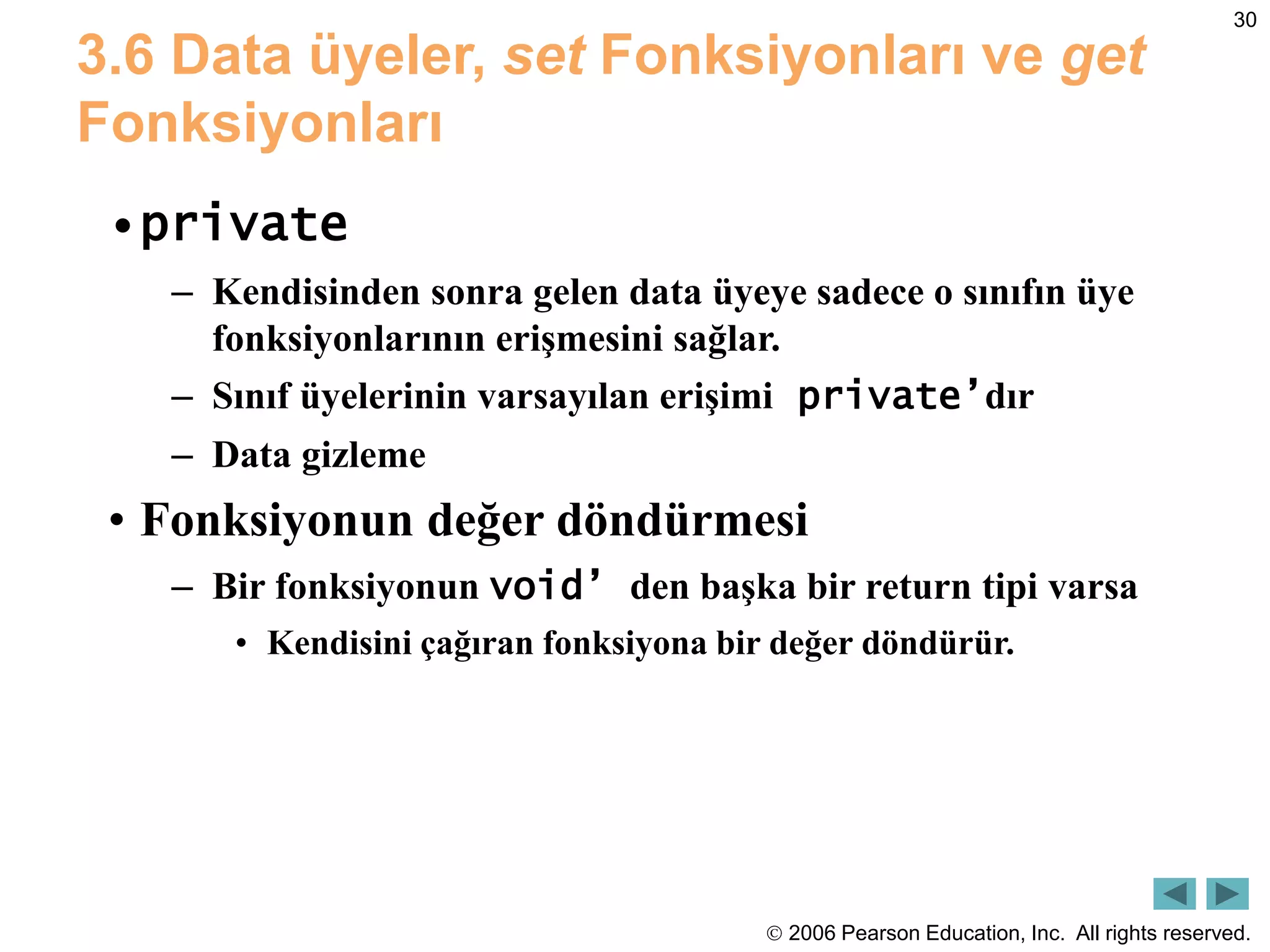  2006 Pearson Education, Inc. All rights reserved.
30
3.6 Data üyeler, set Fonksiyonları ve get
Fonksiyonları
•private
– Kendisinden sonra gelen data üyeye sadece o sınıfın üye
fonksiyonlarının erişmesini sağlar.
– Sınıf üyelerinin varsayılan erişimi private’dır
– Data gizleme
• Fonksiyonun değer döndürmesi
– Bir fonksiyonun void’ den başka bir return tipi varsa
• Kendisini çağıran fonksiyona bir değer döndürür.
 