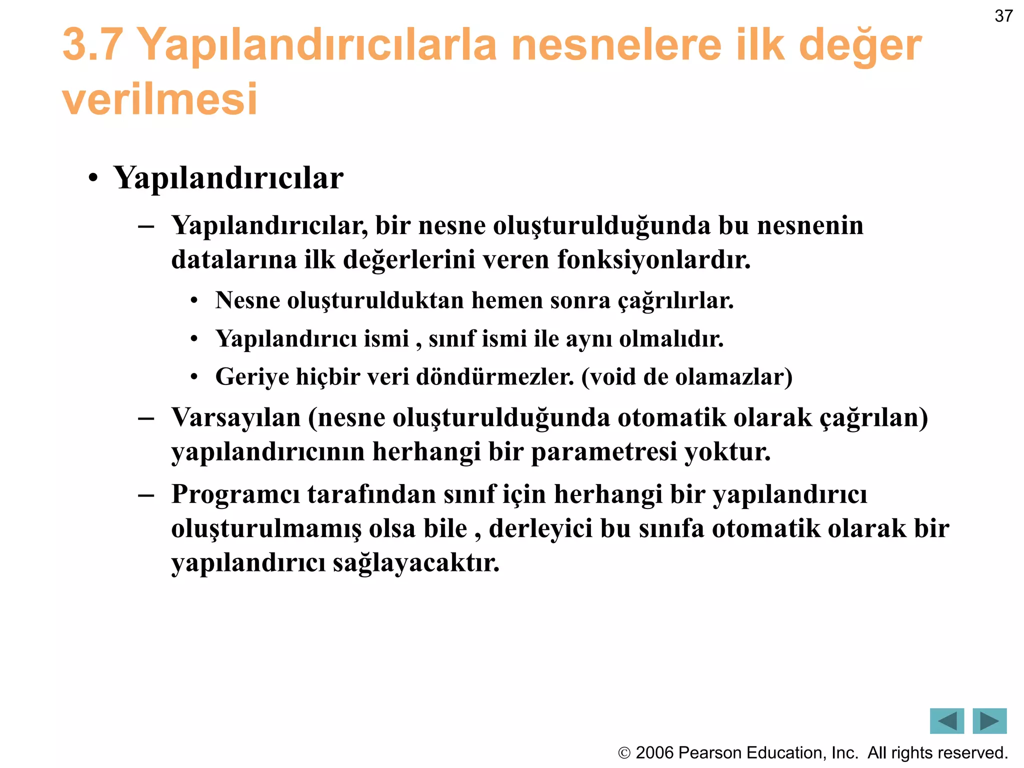  2006 Pearson Education, Inc. All rights reserved.
37
3.7 Yapılandırıcılarla nesnelere ilk değer
verilmesi
• Yapılandırıcılar
– Yapılandırıcılar, bir nesne oluşturulduğunda bu nesnenin
datalarına ilk değerlerini veren fonksiyonlardır.
• Nesne oluşturulduktan hemen sonra çağrılırlar.
• Yapılandırıcı ismi , sınıf ismi ile aynı olmalıdır.
• Geriye hiçbir veri döndürmezler. (void de olamazlar)
– Varsayılan (nesne oluşturulduğunda otomatik olarak çağrılan)
yapılandırıcının herhangi bir parametresi yoktur.
– Programcı tarafından sınıf için herhangi bir yapılandırıcı
oluşturulmamış olsa bile , derleyici bu sınıfa otomatik olarak bir
yapılandırıcı sağlayacaktır.
 