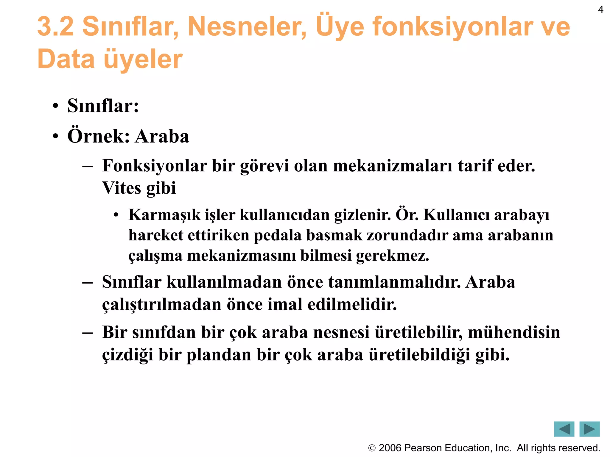  2006 Pearson Education, Inc. All rights reserved.
4
3.2 Sınıflar, Nesneler, Üye fonksiyonlar ve
Data üyeler
• Sınıflar:
• Örnek: Araba
– Fonksiyonlar bir görevi olan mekanizmaları tarif eder.
Vites gibi
• Karmaşık işler kullanıcıdan gizlenir. Ör. Kullanıcı arabayı
hareket ettiriken pedala basmak zorundadır ama arabanın
çalışma mekanizmasını bilmesi gerekmez.
– Sınıflar kullanılmadan önce tanımlanmalıdır. Araba
çalıştırılmadan önce imal edilmelidir.
– Bir sınıfdan bir çok araba nesnesi üretilebilir, mühendisin
çizdiği bir plandan bir çok araba üretilebildiği gibi.
 