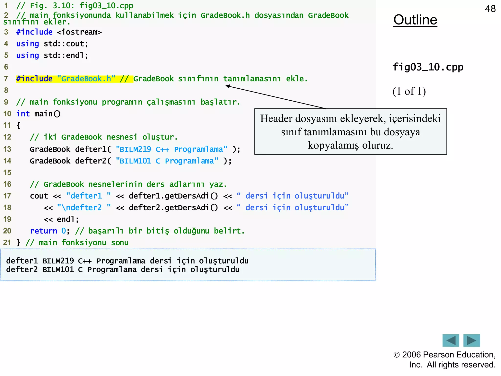  2006 Pearson Education,
Inc. All rights reserved.
48
Outline
fig03_10.cpp
(1 of 1)
1 // Fig. 3.10: fig03_10.cpp
2 // main fonksiyonunda kullanabilmek için GradeBook.h dosyasından GradeBook
sınıfını ekler.
3 #include <iostream>
4 using std::cout;
5 using std::endl;
6
7 #include "GradeBook.h" // GradeBook sınıfının tanımlamasını ekle.
8
9 // main fonksiyonu programın çalışmasını başlatır.
10 int main()
11 {
12 // iki GradeBook nesnesi oluştur.
13 GradeBook defter1( "BILM219 C++ Programlama" );
14 GradeBook defter2( "BILM101 C Programlama" );
15
16 // GradeBook nesnelerinin ders adlarını yaz.
17 cout << "defter1 " << defter1.getDersAdi() << “ dersi için oluşturuldu”
18 << "ndefter2 " << defter2.getDersAdi() << “ dersi için oluşturuldu”
19 << endl;
20 return 0; // başarılı bir bitiş olduğunu belirt.
21 } // main fonksiyonu sonu
defter1 BILM219 C++ Programlama dersi için oluşturuldu
defter2 BILM101 C Programlama dersi için oluşturuldu
Header dosyasını ekleyerek, içerisindeki
sınıf tanımlamasını bu dosyaya
kopyalamış oluruz.
 