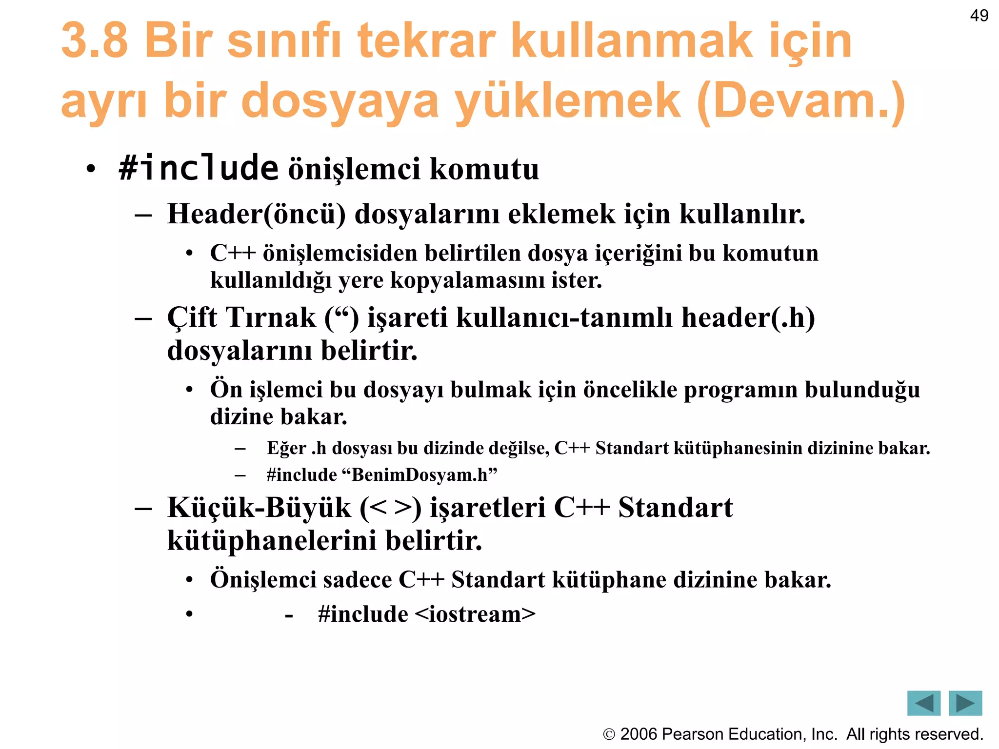  2006 Pearson Education, Inc. All rights reserved.
49
3.8 Bir sınıfı tekrar kullanmak için
ayrı bir dosyaya yüklemek (Devam.)
• #include önişlemci komutu
– Header(öncü) dosyalarını eklemek için kullanılır.
• C++ önişlemcisiden belirtilen dosya içeriğini bu komutun
kullanıldığı yere kopyalamasını ister.
– Çift Tırnak (“) işareti kullanıcı-tanımlı header(.h)
dosyalarını belirtir.
• Ön işlemci bu dosyayı bulmak için öncelikle programın bulunduğu
dizine bakar.
– Eğer .h dosyası bu dizinde değilse, C++ Standart kütüphanesinin dizinine bakar.
– #include “BenimDosyam.h”
– Küçük-Büyük (< >) işaretleri C++ Standart
kütüphanelerini belirtir.
• Önişlemci sadece C++ Standart kütüphane dizinine bakar.
• - #include <iostream>
 