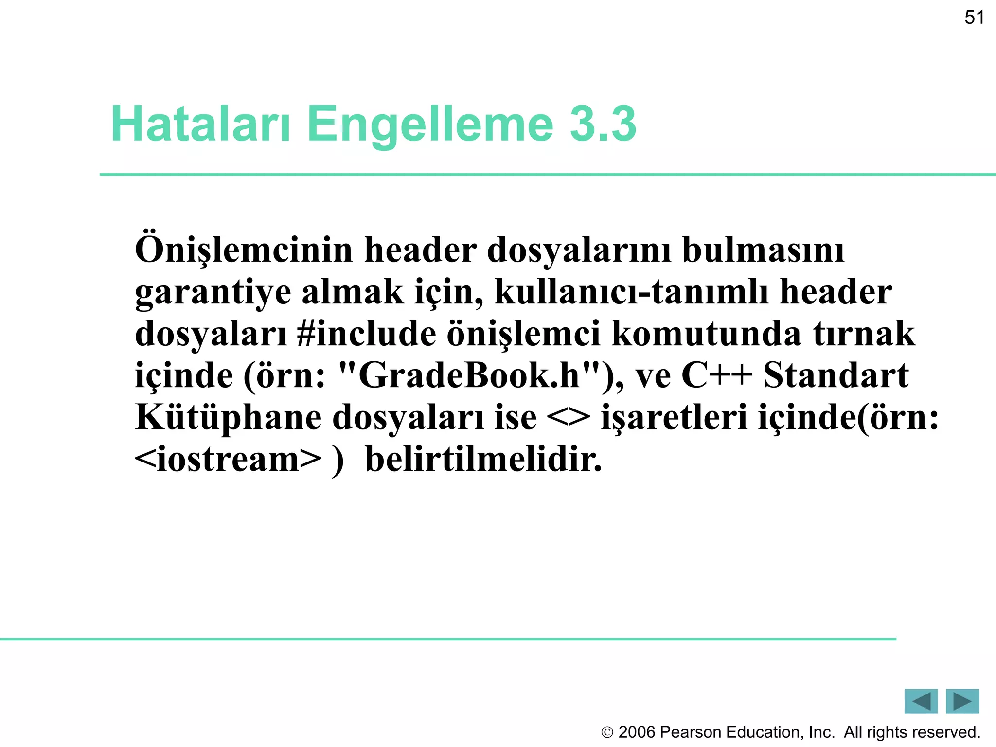 2006 Pearson Education, Inc. All rights reserved.
51
Hataları Engelleme 3.3
Önişlemcinin header dosyalarını bulmasını
garantiye almak için, kullanıcı-tanımlı header
dosyaları #include önişlemci komutunda tırnak
içinde (örn: "GradeBook.h"), ve C++ Standart
Kütüphane dosyaları ise <> işaretleri içinde(örn:
<iostream> ) belirtilmelidir.
 