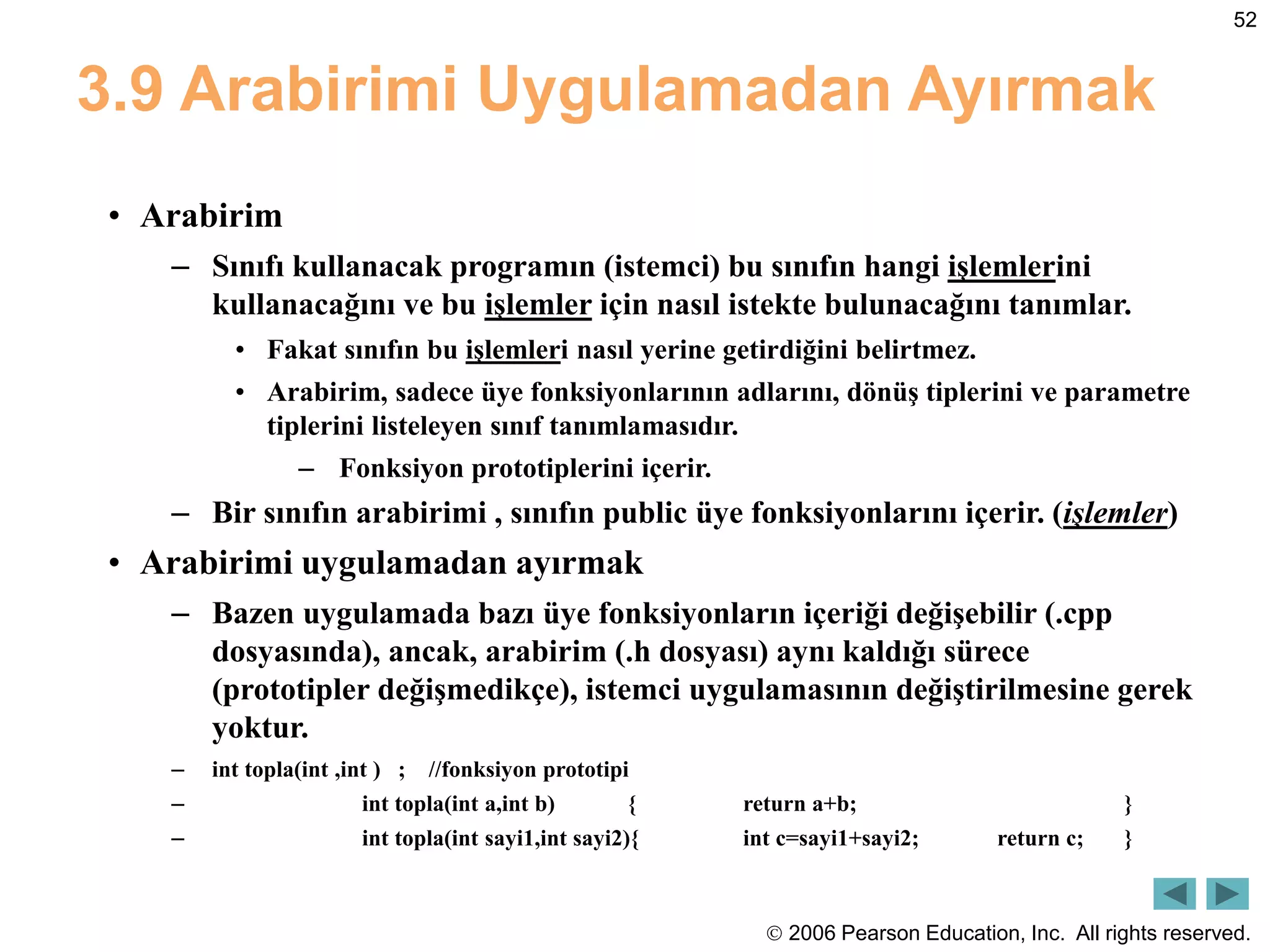  2006 Pearson Education, Inc. All rights reserved.
52
3.9 Arabirimi Uygulamadan Ayırmak
• Arabirim
– Sınıfı kullanacak programın (istemci) bu sınıfın hangi işlemlerini
kullanacağını ve bu işlemler için nasıl istekte bulunacağını tanımlar.
• Fakat sınıfın bu işlemleri nasıl yerine getirdiğini belirtmez.
• Arabirim, sadece üye fonksiyonlarının adlarını, dönüş tiplerini ve parametre
tiplerini listeleyen sınıf tanımlamasıdır.
– Fonksiyon prototiplerini içerir.
– Bir sınıfın arabirimi , sınıfın public üye fonksiyonlarını içerir. (işlemler)
• Arabirimi uygulamadan ayırmak
– Bazen uygulamada bazı üye fonksiyonların içeriği değişebilir (.cpp
dosyasında), ancak, arabirim (.h dosyası) aynı kaldığı sürece
(prototipler değişmedikçe), istemci uygulamasının değiştirilmesine gerek
yoktur.
– int topla(int ,int ) ; //fonksiyon prototipi
– int topla(int a,int b) { return a+b; }
– int topla(int sayi1,int sayi2){ int c=sayi1+sayi2; return c; }
 