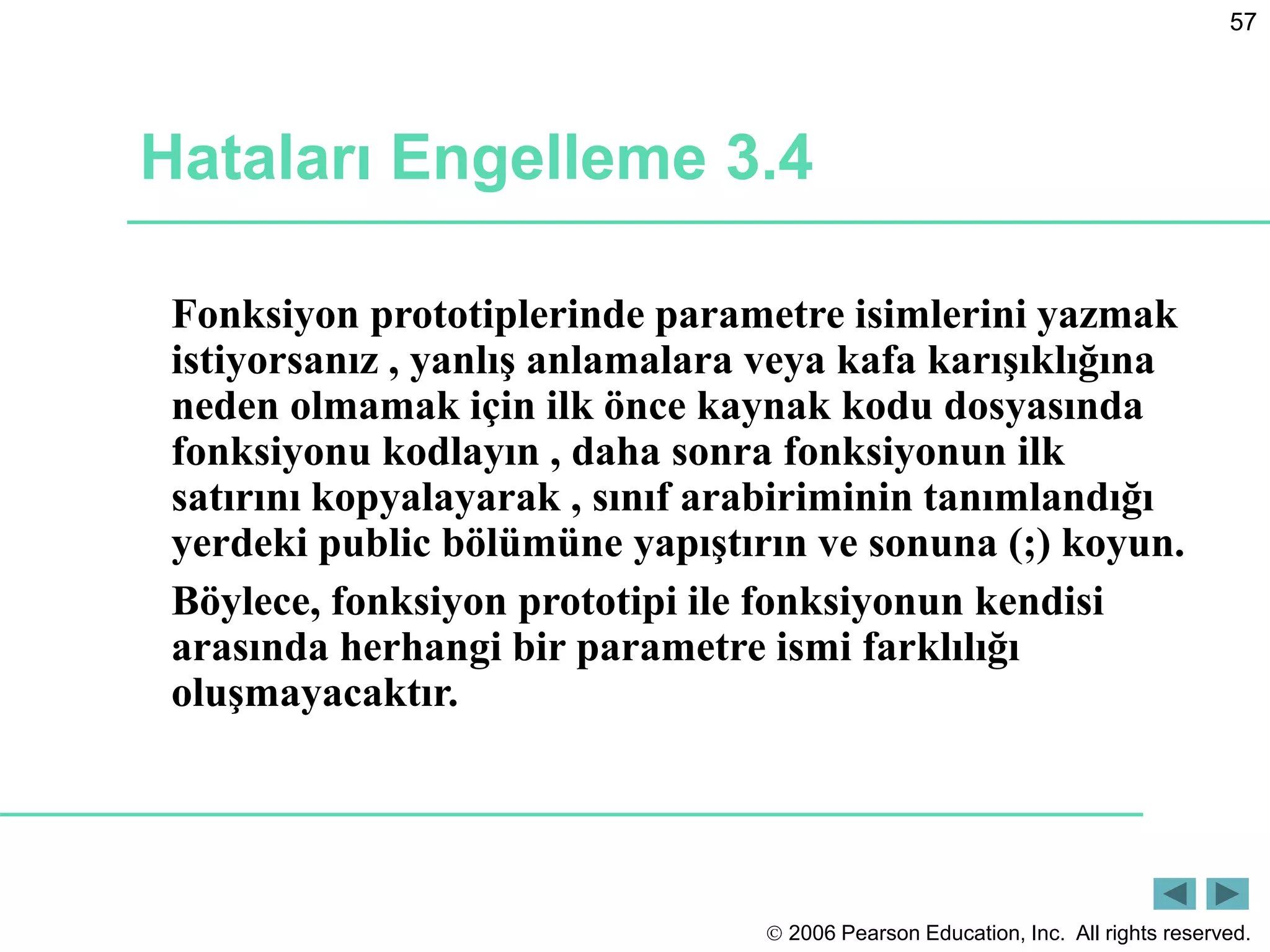  2006 Pearson Education, Inc. All rights reserved.
57
Hataları Engelleme 3.4
Fonksiyon prototiplerinde parametre isimlerini yazmak
istiyorsanız , yanlış anlamalara veya kafa karışıklığına
neden olmamak için ilk önce kaynak kodu dosyasında
fonksiyonu kodlayın , daha sonra fonksiyonun ilk
satırını kopyalayarak , sınıf arabiriminin tanımlandığı
yerdeki public bölümüne yapıştırın ve sonuna (;) koyun.
Böylece, fonksiyon prototipi ile fonksiyonun kendisi
arasında herhangi bir parametre ismi farklılığı
oluşmayacaktır.
 