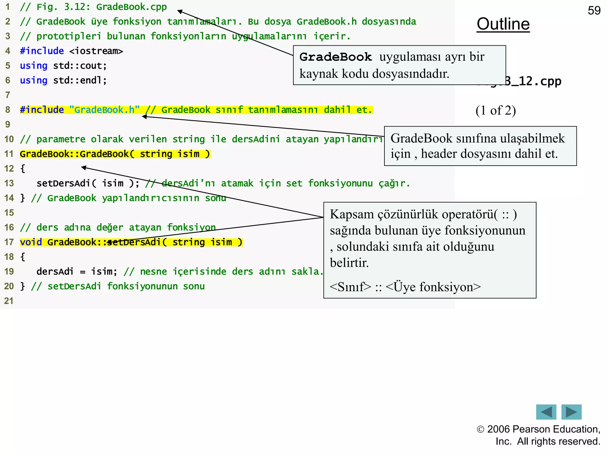  2006 Pearson Education,
Inc. All rights reserved.
59
Outline
fig03_12.cpp
(1 of 2)
1 // Fig. 3.12: GradeBook.cpp
2 // GradeBook üye fonksiyon tanımlamaları. Bu dosya GradeBook.h dosyasında
3 // prototipleri bulunan fonksiyonların uygulamalarını içerir.
4 #include <iostream>
5 using std::cout;
6 using std::endl;
7
8 #include "GradeBook.h" // GradeBook sınıf tanımlamasını dahil et.
9
10 // parametre olarak verilen string ile dersAdini atayan yapılandırıcı
11 GradeBook::GradeBook( string isim )
12 {
13 setDersAdi( isim ); // dersAdi’nı atamak için set fonksiyonunu çağır.
14 } // GradeBook yapılandırıcısının sonu
15
16 // ders adına değer atayan fonksiyon
17 void GradeBook::setDersAdi( string isim )
18 {
19 dersAdi = isim; // nesne içerisinde ders adını sakla.
20 } // setDersAdi fonksiyonunun sonu
21
Kapsam çözünürlük operatörü( :: )
sağında bulunan üye fonksiyonunun
, solundaki sınıfa ait olduğunu
belirtir.
<Sınıf> :: <Üye fonksiyon>
GradeBook uygulaması ayrı bir
kaynak kodu dosyasındadır.
GradeBook sınıfına ulaşabilmek
için , header dosyasını dahil et.
 