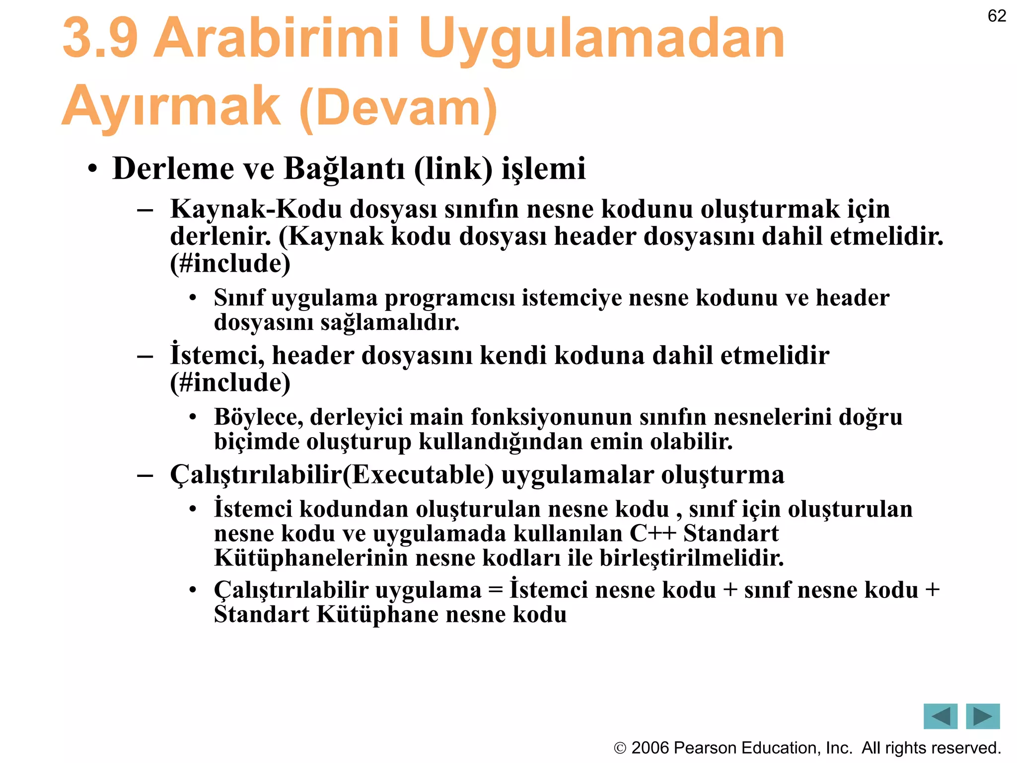  2006 Pearson Education, Inc. All rights reserved.
62
3.9 Arabirimi Uygulamadan
Ayırmak (Devam)
• Derleme ve Bağlantı (link) işlemi
– Kaynak-Kodu dosyası sınıfın nesne kodunu oluşturmak için
derlenir. (Kaynak kodu dosyası header dosyasını dahil etmelidir.
(#include)
• Sınıf uygulama programcısı istemciye nesne kodunu ve header
dosyasını sağlamalıdır.
– İstemci, header dosyasını kendi koduna dahil etmelidir
(#include)
• Böylece, derleyici main fonksiyonunun sınıfın nesnelerini doğru
biçimde oluşturup kullandığından emin olabilir.
– Çalıştırılabilir(Executable) uygulamalar oluşturma
• İstemci kodundan oluşturulan nesne kodu , sınıf için oluşturulan
nesne kodu ve uygulamada kullanılan C++ Standart
Kütüphanelerinin nesne kodları ile birleştirilmelidir.
• Çalıştırılabilir uygulama = İstemci nesne kodu + sınıf nesne kodu +
Standart Kütüphane nesne kodu
 