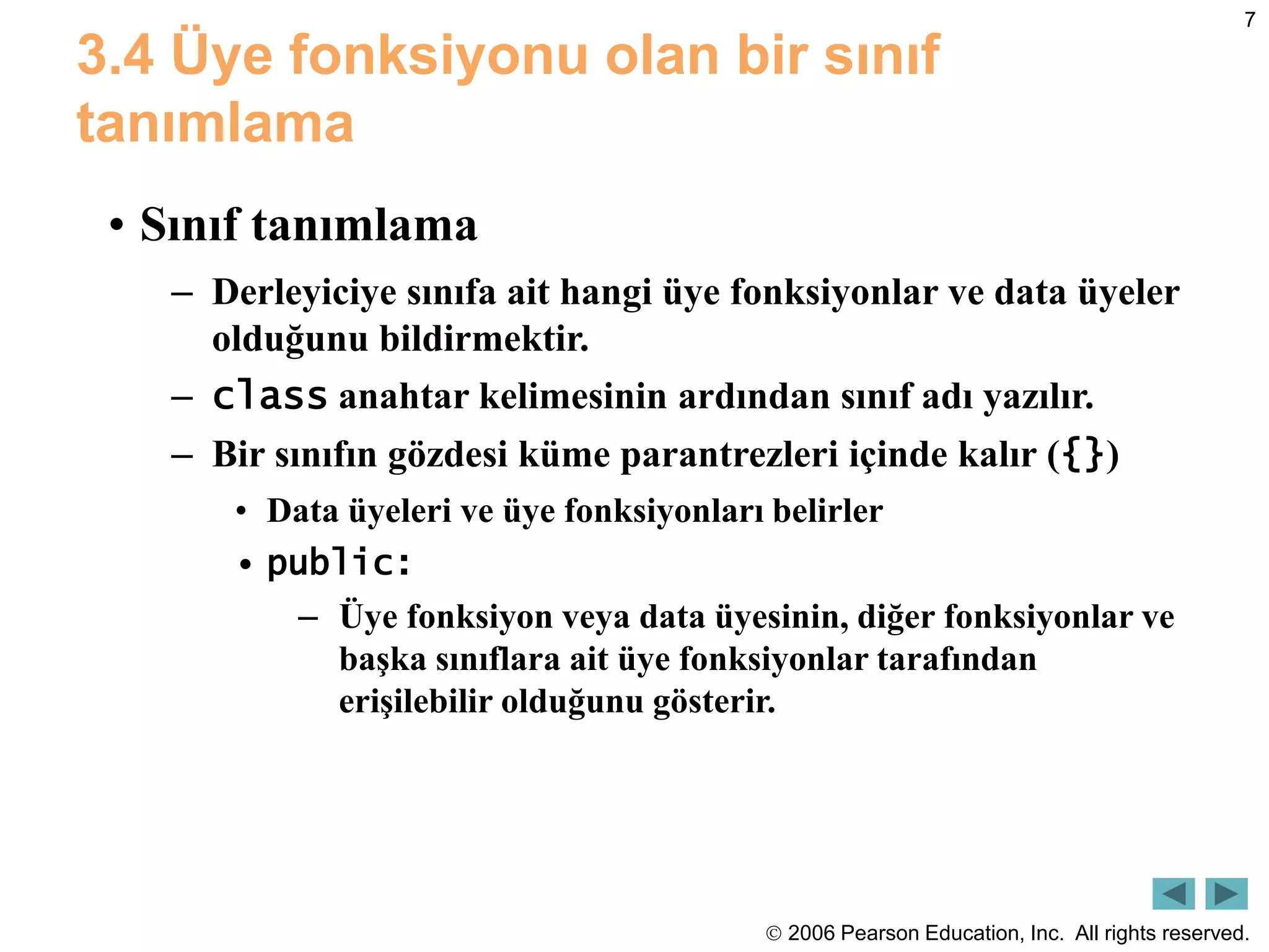  2006 Pearson Education, Inc. All rights reserved.
7
3.4 Üye fonksiyonu olan bir sınıf
tanımlama
• Sınıf tanımlama
– Derleyiciye sınıfa ait hangi üye fonksiyonlar ve data üyeler
olduğunu bildirmektir.
– class anahtar kelimesinin ardından sınıf adı yazılır.
– Bir sınıfın gözdesi küme parantrezleri içinde kalır ({})
• Data üyeleri ve üye fonksiyonları belirler
• public:
– Üye fonksiyon veya data üyesinin, diğer fonksiyonlar ve
başka sınıflara ait üye fonksiyonlar tarafından
erişilebilir olduğunu gösterir.
 