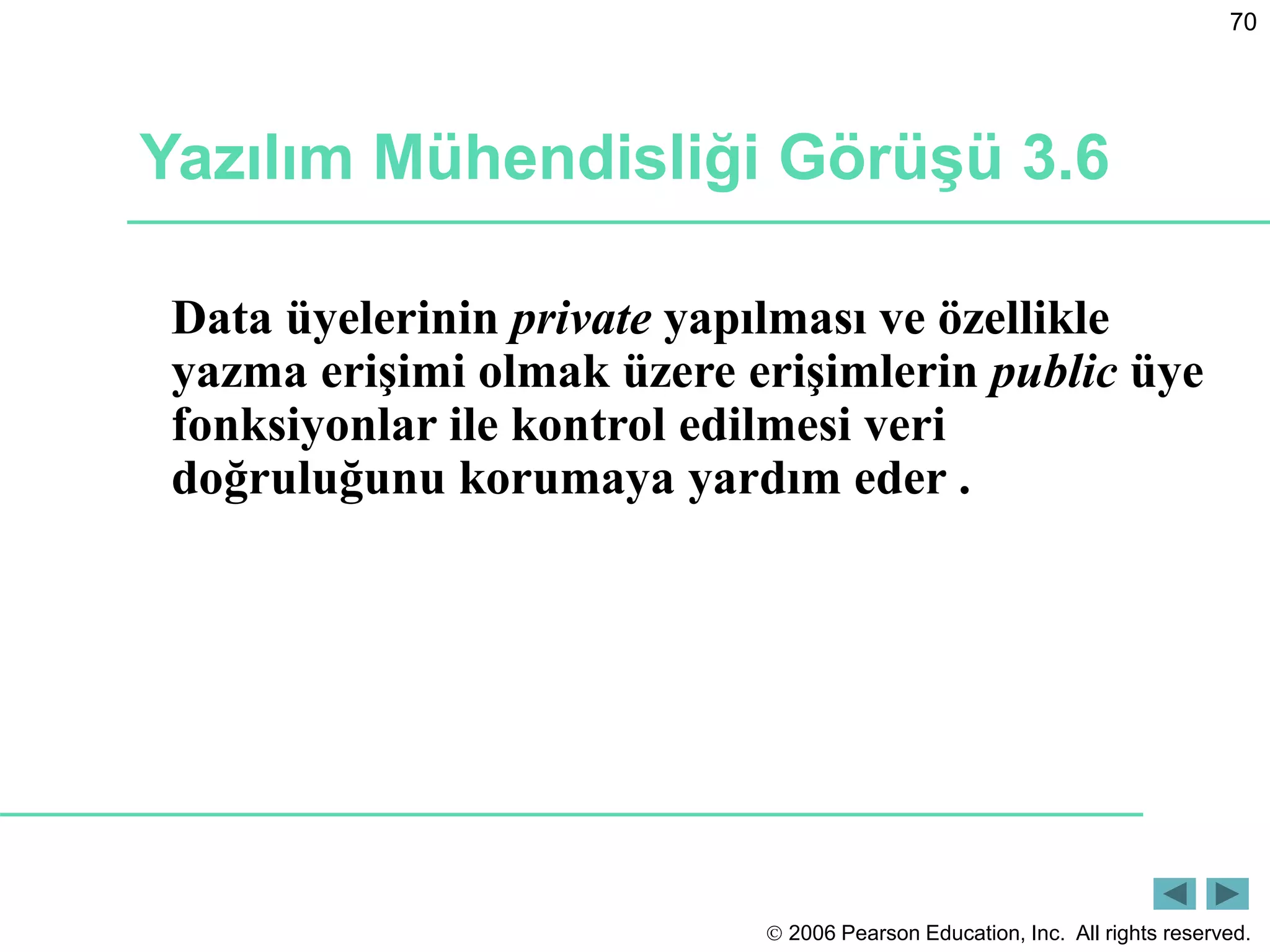  2006 Pearson Education, Inc. All rights reserved.
70
Yazılım Mühendisliği Görüşü 3.6
Data üyelerinin private yapılması ve özellikle
yazma erişimi olmak üzere erişimlerin public üye
fonksiyonlar ile kontrol edilmesi veri
doğruluğunu korumaya yardım eder .
 