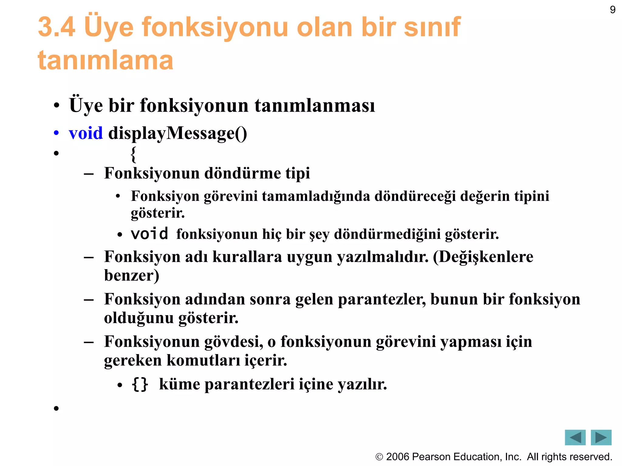  2006 Pearson Education, Inc. All rights reserved.
9
3.4 Üye fonksiyonu olan bir sınıf
tanımlama
• Üye bir fonksiyonun tanımlanması
• void displayMessage()
• {
– Fonksiyonun döndürme tipi
• Fonksiyon görevini tamamladığında döndüreceği değerin tipini
gösterir.
• void fonksiyonun hiç bir şey döndürmediğini gösterir.
– Fonksiyon adı kurallara uygun yazılmalıdır. (Değişkenlere
benzer)
– Fonksiyon adından sonra gelen parantezler, bunun bir fonksiyon
olduğunu gösterir.
– Fonksiyonun gövdesi, o fonksiyonun görevini yapması için
gereken komutları içerir.
• {} küme parantezleri içine yazılır.
•
 