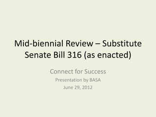 Mid-biennial Review – Substitute
  Senate Bill 316 (as enacted)
        Connect for Success
          Presentation by BASA
              June 29, 2012
 