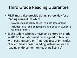 Third Grade Reading Guarantee
• RIMP must also provide during school day for a
  reading curriculum which:
   – Provides scientifically based, reliable assessment
   – Includes initial and ongoing analysis of each student’s
     reading progress
• Each student who has RIMP and enters 3rd grade
  in 2013-14 or later must be assigned to teacher
  with passing score on “rigorous test of principles
  of scientifically based reading instruction or has
  reading endorsement on teaching license”
 